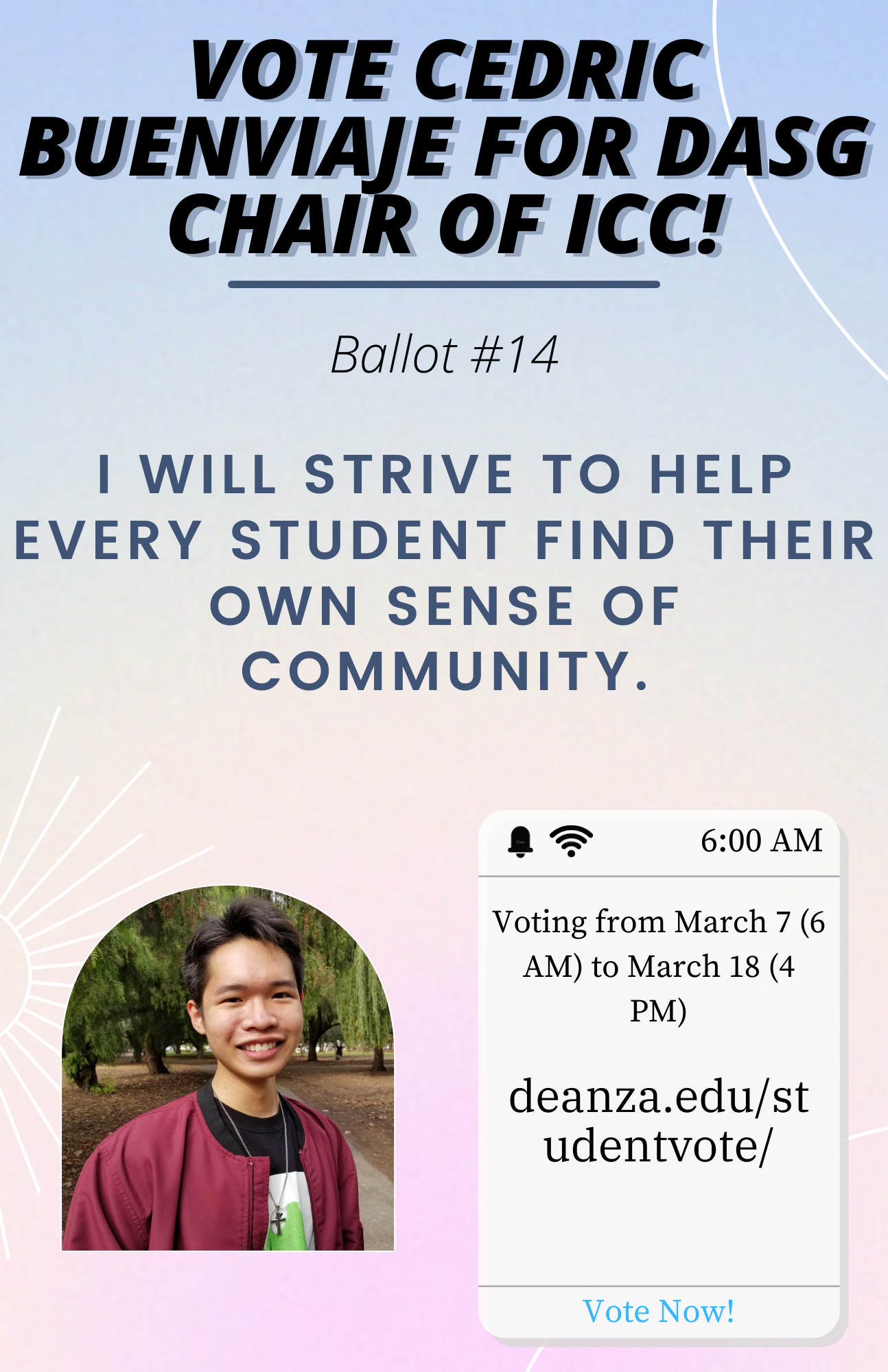 Vote Cedric Buenviaje for DASG Chair of ICC! - Ballot #14 - I will strive to help every student find their own sense of community. - Voting from March 7 (6 AM) to March 18 (4 PM) - https://www.deanza.edu/studentvote/ - Vote Now!