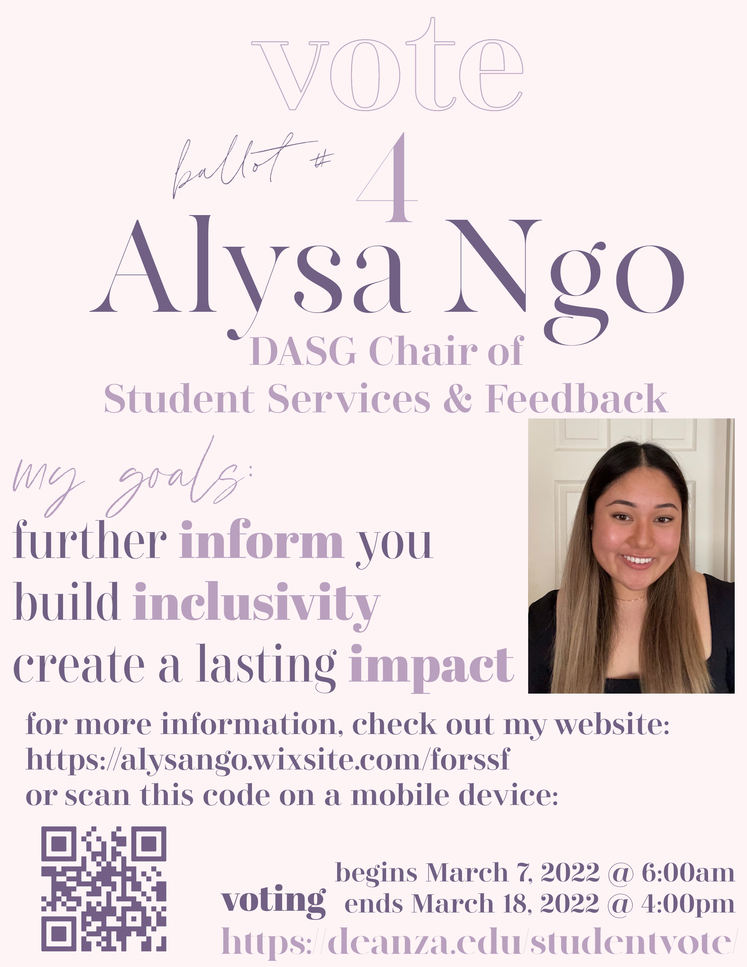 Vote [ballot #] 4 Alysa Ngo - DASG Chair of Student Services and Feedback. My goals are: to further inform you, build inclusivity, and create a lasting impact. For more information, check out my website at https://alysango.wixsite.com/forssf. Voting begins March 7, 2022 at 6:00a m and ends March 18, 2022 at 4:00 pm at https://www.deanza.edu/studentvote/.