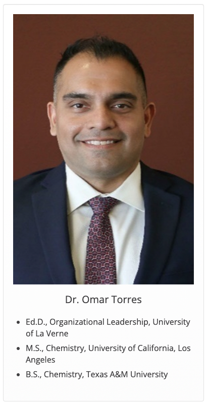 Dr. Omar Torres: Ed.D., Organizational Leadership, University of La Verne; M.S., Chemistry, University of California, Los Angeles; B.S., Chemistry, Texas A&M University