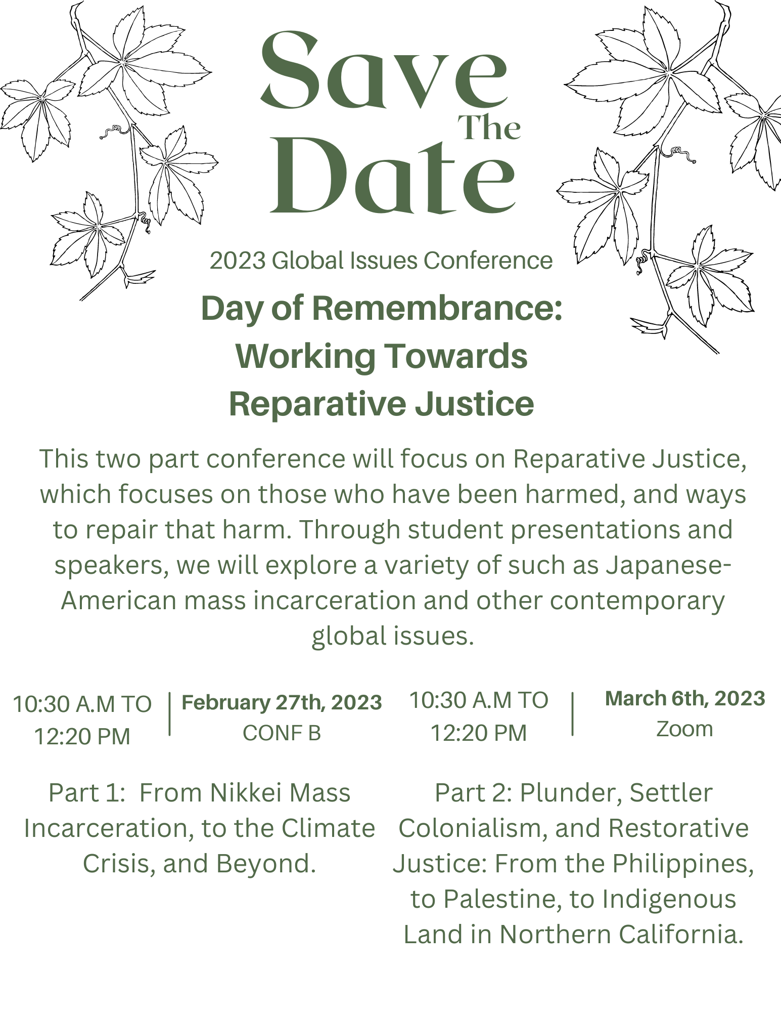 Save The Date. 2023 Global Issues Conference. Day of Remembrance: Working Towards Reparative Justice. This two part conference will focus on Reparative Justice, which focuses on those who have been harmed, and ways to repair that harm. Through student presentations and speakers, we will explore a variety of such as Japanese- American mass incarceration and other contemporary global issues. Part 1: From Nikkei Mass Incarceration, to the Climate Crisis, and Beyond. On February 27th from 10:30 A.M. to 12:20 P.M. in CONF B. Part 2: Plunder, Settler Colonialism, and Restorative Justice: From the Philippines, to Palestine, to Indigenous Land in Northern California. On March 6th on zoom. 